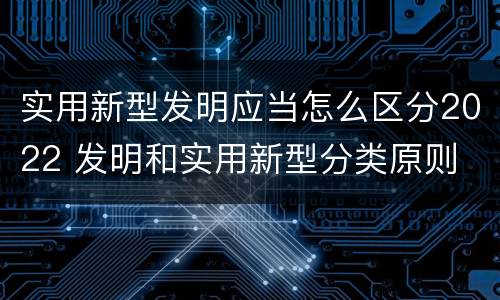 实用新型发明应当怎么区分2022 发明和实用新型分类原则