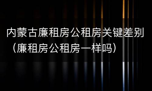 内蒙古廉租房公租房关键差别（廉租房公租房一样吗）