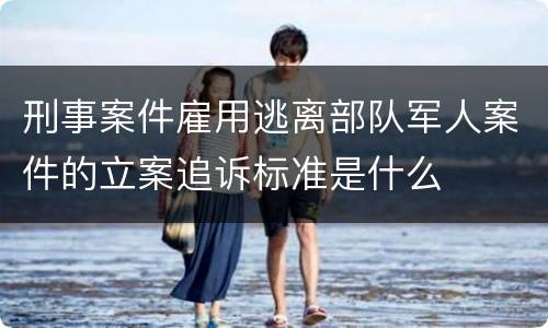 刑事案件雇用逃离部队军人案件的立案追诉标准是什么