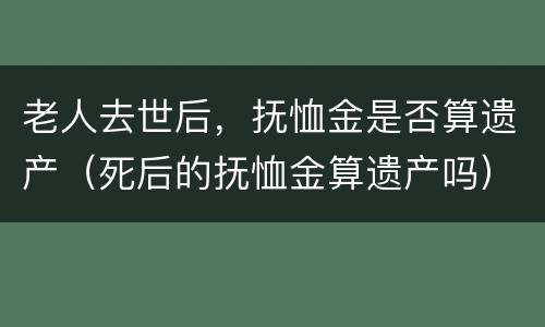 老人去世后，抚恤金是否算遗产（死后的抚恤金算遗产吗）
