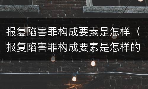 报复陷害罪构成要素是怎样（报复陷害罪构成要素是怎样的）
