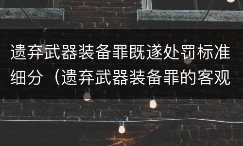 遗弃武器装备罪既遂处罚标准细分（遗弃武器装备罪的客观方面表现为）