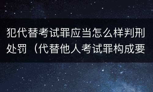 犯代替考试罪应当怎么样判刑处罚（代替他人考试罪构成要件有何规定）