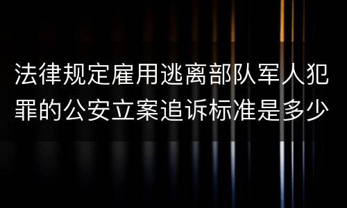 法律规定雇用逃离部队军人犯罪的公安立案追诉标准是多少