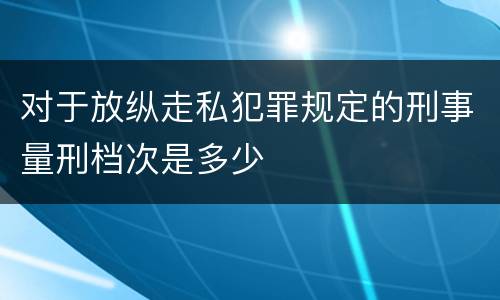 对于放纵走私犯罪规定的刑事量刑档次是多少