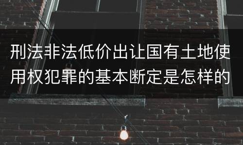 刑法非法低价出让国有土地使用权犯罪的基本断定是怎样的