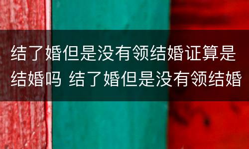 结了婚但是没有领结婚证算是结婚吗 结了婚但是没有领结婚证算是结婚吗女方