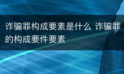 诈骗罪构成要素是什么 诈骗罪的构成要件要素