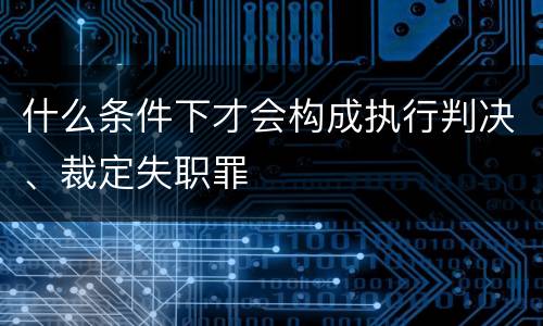 什么条件下才会构成执行判决、裁定失职罪