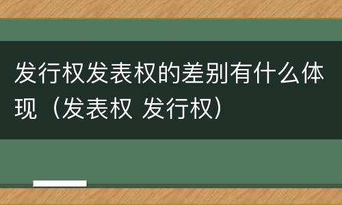 发行权发表权的差别有什么体现（发表权 发行权）