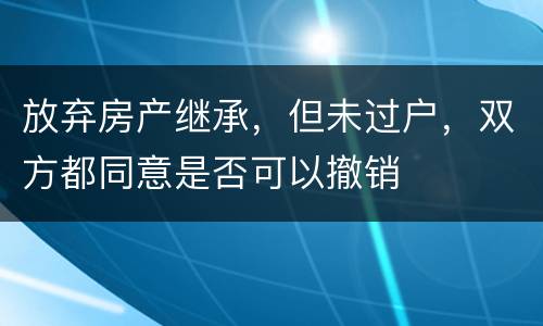 放弃房产继承，但未过户，双方都同意是否可以撤销