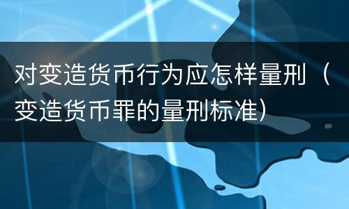对变造货币行为应怎样量刑（变造货币罪的量刑标准）