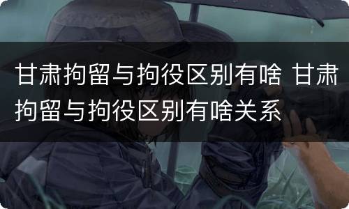 甘肃拘留与拘役区别有啥 甘肃拘留与拘役区别有啥关系