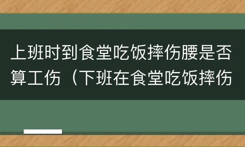上班时到食堂吃饭摔伤腰是否算工伤（下班在食堂吃饭摔伤算工伤么）