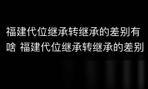 福建代位继承转继承的差别有啥 福建代位继承转继承的差别有啥