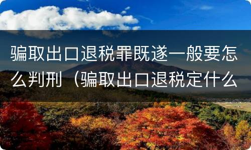 骗取出口退税罪既遂一般要怎么判刑(骗取出口退税定什么罪)