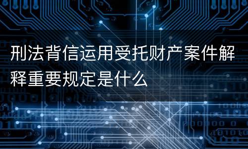刑法背信运用受托财产案件解释重要规定是什么
