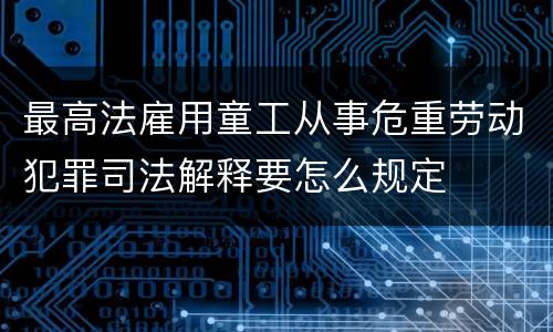 最高法雇用童工从事危重劳动犯罪司法解释要怎么规定
