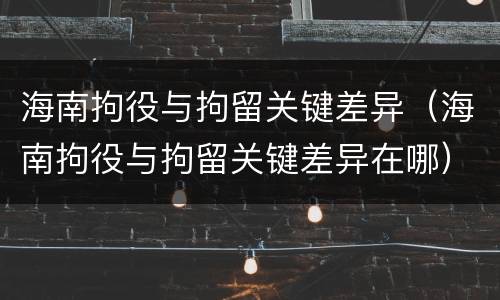 海南拘役与拘留关键差异（海南拘役与拘留关键差异在哪）