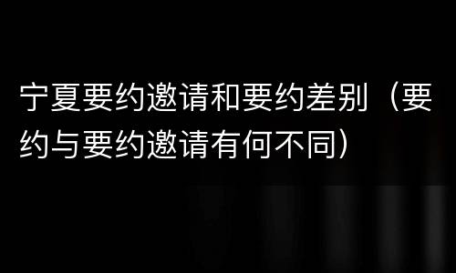 宁夏要约邀请和要约差别（要约与要约邀请有何不同）