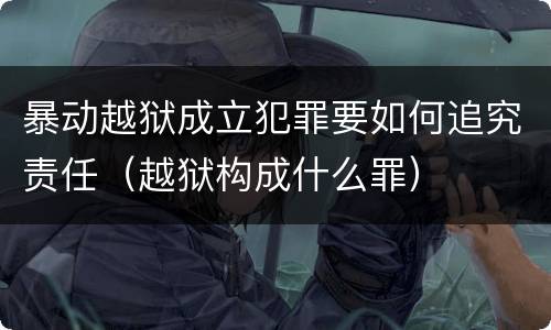 暴动越狱成立犯罪要如何追究责任（越狱构成什么罪）