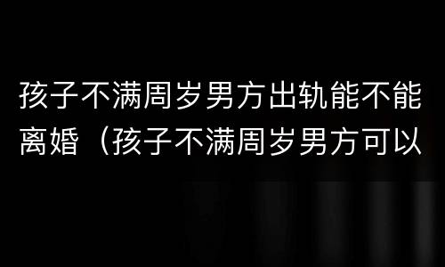 孩子不满周岁男方出轨能不能离婚（孩子不满周岁男方可以提出离婚吗）