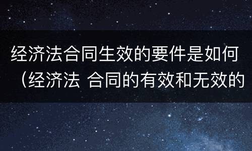 经济法合同生效的要件是如何（经济法 合同的有效和无效的条件）