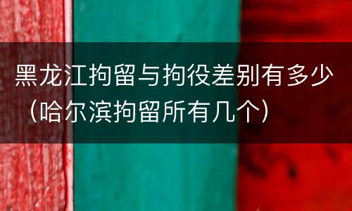 黑龙江拘留与拘役差别有多少（哈尔滨拘留所有几个）
