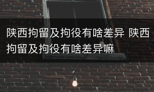陕西拘留及拘役有啥差异 陕西拘留及拘役有啥差异嘛