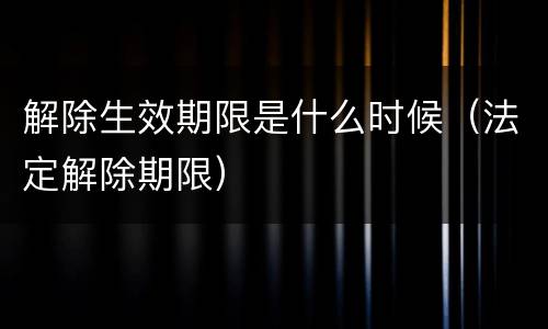 解除生效期限是什么时候（法定解除期限）