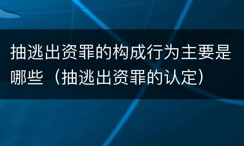 抽逃出资罪的构成行为主要是哪些（抽逃出资罪的认定）