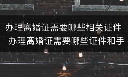 办理离婚证需要哪些相关证件 办理离婚证需要哪些证件和手续