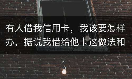有人借我信用卡，我该要怎样办，据说我借给他卡这做法和他构成共有犯罪了