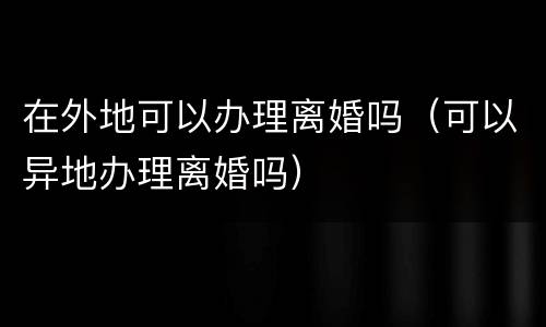 在外地可以办理离婚吗（可以异地办理离婚吗）