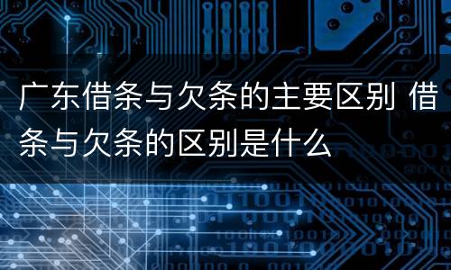 广东借条与欠条的主要区别 借条与欠条的区别是什么