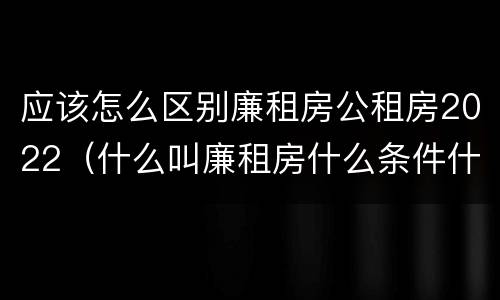 应该怎么区别廉租房公租房2022（什么叫廉租房什么条件什么叫公租房）