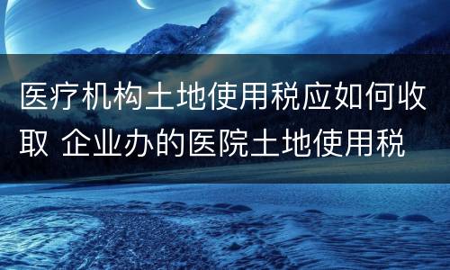 医疗机构土地使用税应如何收取 企业办的医院土地使用税