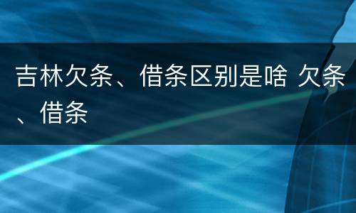吉林欠条、借条区别是啥 欠条、借条