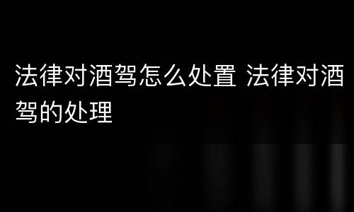 法律对酒驾怎么处置 法律对酒驾的处理