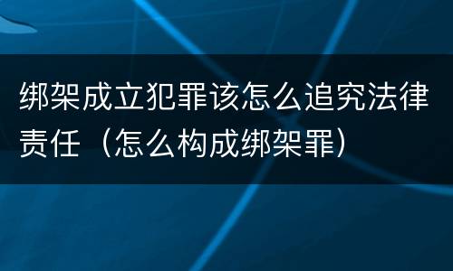 绑架成立犯罪该怎么追究法律责任（怎么构成绑架罪）