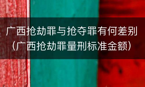 广西抢劫罪与抢夺罪有何差别（广西抢劫罪量刑标准金额）