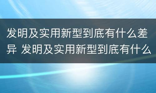 发明及实用新型到底有什么差异 发明及实用新型到底有什么差异呢