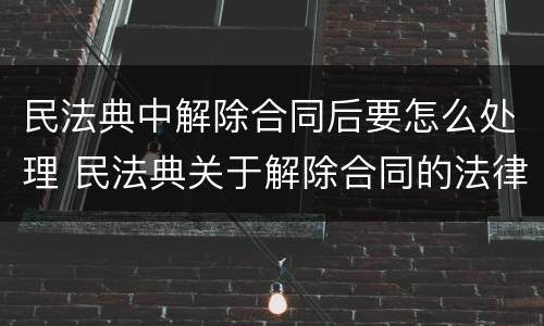 民法典中解除合同后要怎么处理 民法典关于解除合同的法律后果