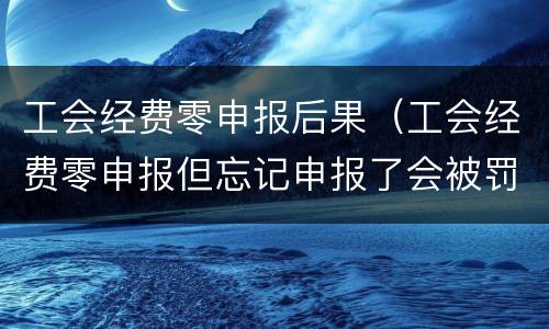 工会经费零申报后果（工会经费零申报但忘记申报了会被罚款吗）