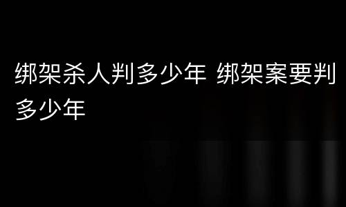 绑架杀人判多少年 绑架案要判多少年