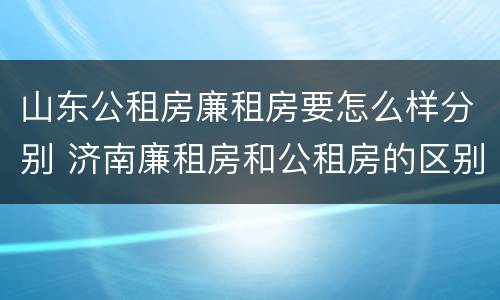 山东公租房廉租房要怎么样分别 济南廉租房和公租房的区别