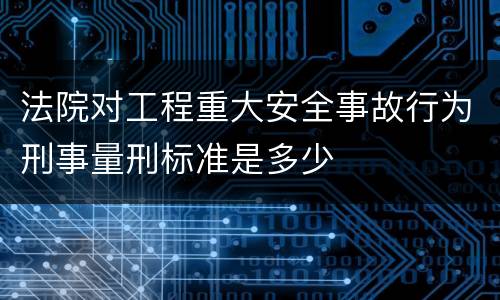 法院对工程重大安全事故行为刑事量刑标准是多少