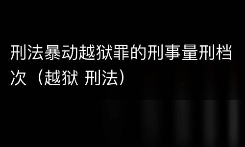 刑法暴动越狱罪的刑事量刑档次（越狱 刑法）