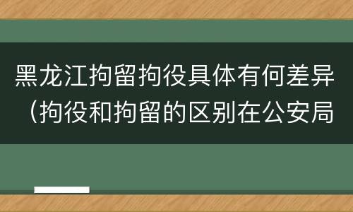 黑龙江拘留拘役具体有何差异（拘役和拘留的区别在公安局）