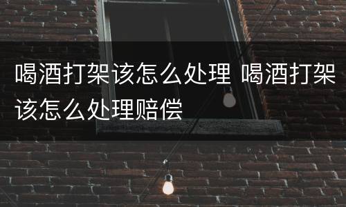 喝酒打架该怎么处理 喝酒打架该怎么处理赔偿